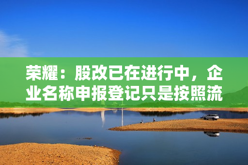 荣耀：股改已在进行中，企业名称申报登记只是按照流程检查一下