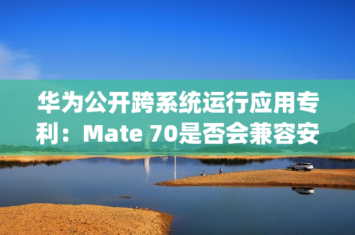 华为公开跨系统运行应用专利：Mate 70是否会兼容安卓App成悬念