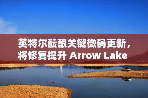 英特尔酝酿关键微码更新，将修复提升 Arrow Lake 处理器性能