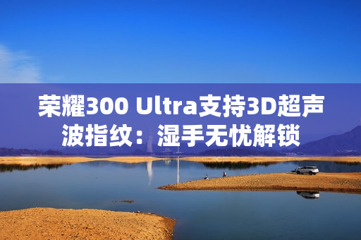 荣耀300 Ultra支持3D超声波指纹:湿手无忧解锁 荣耀300 Ultra支持3D超声波指纹:湿手无忧解锁