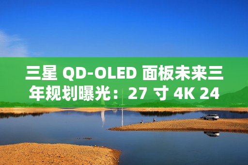 三星 QD-OLED 面板未来三年规划曝光：27 寸 4K 240Hz 电竞显示器预计明年一季度上市