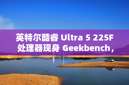 英特尔酷睿 Ultra 5 225F 处理器现身 Geekbench，略强于 i5-13600