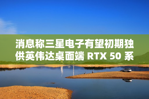 消息称三星电子有望初期独供英伟达桌面端 RTX 50 系显卡 GDDR7 显存