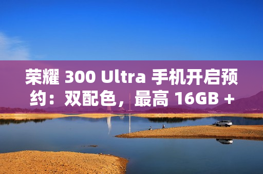 荣耀 300 Ultra 手机开启预约：双配色，最高 16GB + 1TB 规格版本