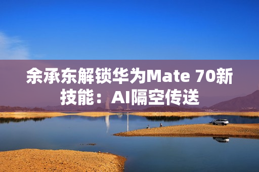 余承东解锁华为Mate 70新技能：AI隔空传送