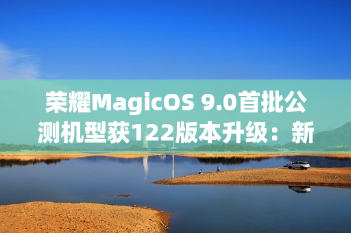 荣耀MagicOS 9.0首批公测机型获122版本升级：新增支持第三方应用通话录音、闭眼修复等功能
