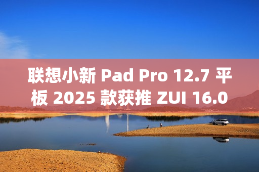 联想小新 Pad Pro 12.7 平板 2025 款获推 ZUI 16.0.20.041 稳定版：新增 TypeC 联网等功能
