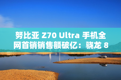 努比亚 Z70 Ultra 手机全网首销销售额破亿：骁龙 8 至尊版，售价 4599 元起