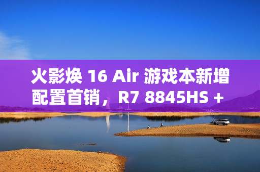 火影焕 16 Air 游戏本新增配置首销，R7 8845HS + 32G + 1T + RTX4060 售 6999 元
