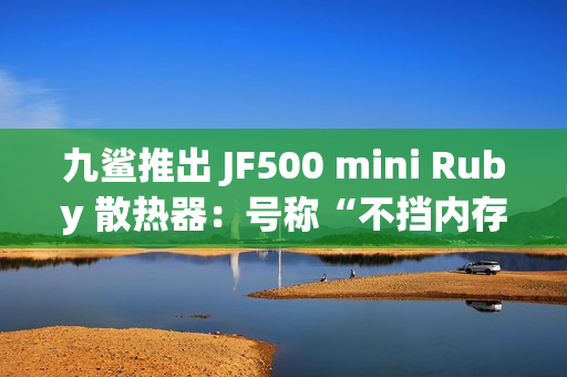 九鲨推出 JF500 mini Ruby 散热器：号称“不挡内存”，配 5 根 6mm 热管，99.9 元起