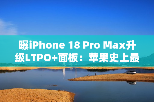 曝iPhone 18 Pro Max升级LTPO+面板：苹果史上最好的手机屏幕