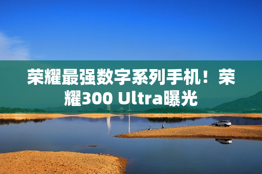 荣耀最强数字系列手机！荣耀300 Ultra曝光
