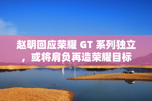 赵明回应荣耀 GT 系列独立，或将肩负再造荣耀目标