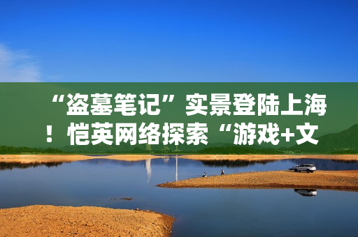 “盗墓笔记”实景登陆上海！恺英网络探索“游戏+文旅”新可能