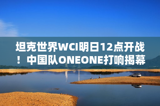 坦克世界WCI明日12点开战！中国队ONEONE打响揭幕战