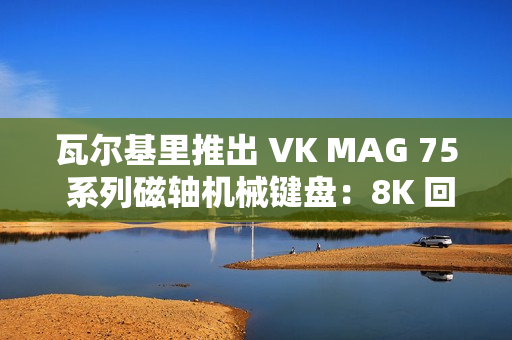 瓦尔基里推出 VK MAG 75 系列磁轴机械键盘：8K 回报率有线单模，149 元起