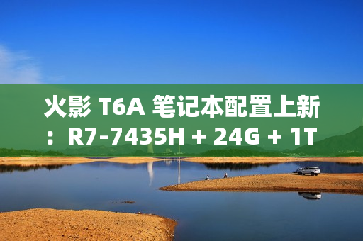 火影 T6A 笔记本配置上新:R7-7435H + 24G + 1T + RTX4070 售 6399 元 火影 T6A 笔记本配置上新:R7-7435H + 24G + 1T + RTX4070 售 6399 元