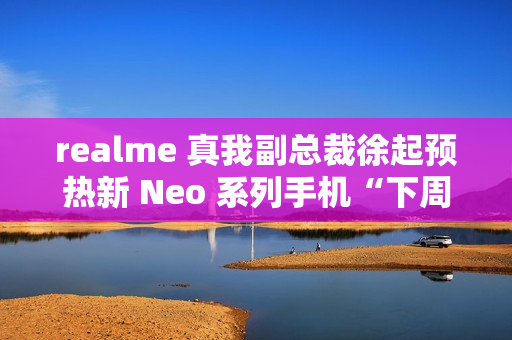 realme 真我副总裁徐起预热新 Neo 系列手机“下周见”