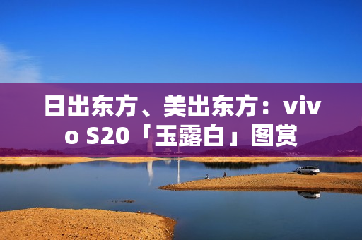 日出东方、美出东方：vivo S20「玉露白」图赏