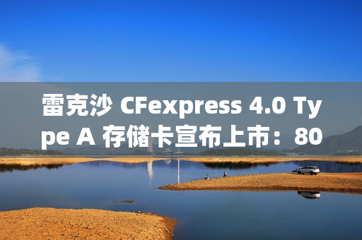 雷克沙 CFexpress 4.0 Type A 存储卡宣布上市：80GB 版本 289 元，320GB 版本 3899 元