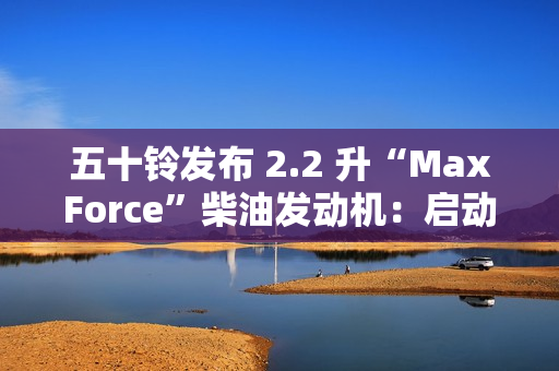 五十铃发布 2.2 升“MaxForce”柴油发动机：启动转矩提升 56%、燃油效率提升 10%