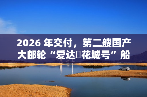 2026 年交付,第二艘国产大邮轮“爱达・花城号”船体结构建造进入冲刺阶段 2026 年交付,第二艘国产大邮轮“爱达・花城号”船体结构建造进入冲刺阶段