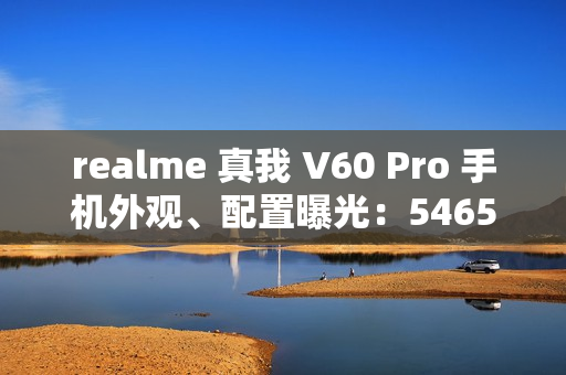 realme 真我 V60 Pro 手机外观、配置曝光：5465mAh 电池，6.67 英寸 LCD 屏