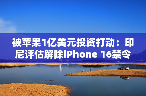 被苹果1亿美元投资打动：印尼评估解除iPhone 16禁令