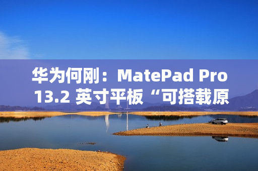 华为何刚：MatePad Pro 13.2 英寸平板“可搭载原生鸿蒙”，11 月 26 日发布