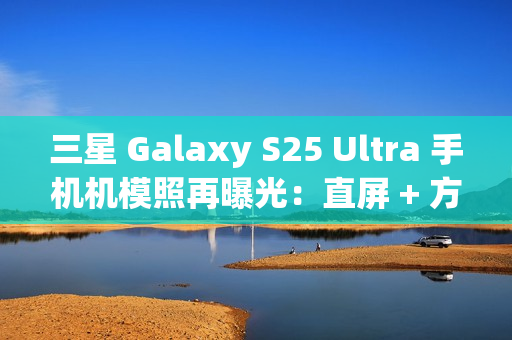 三星 Galaxy S25 Ultra 手机机模照再曝光：直屏 + 方正机身