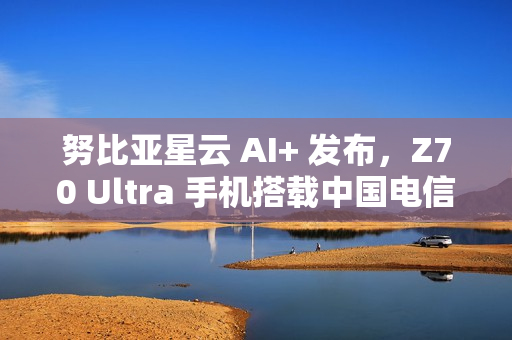 努比亚星云 AI+ 发布，Z70 Ultra 手机搭载中国电信 30 亿端侧星辰大模型