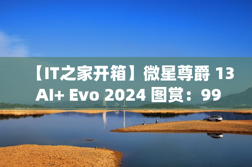 【IT之家开箱】微星尊爵 13 AI+ Evo 2024 图赏：990g 极致轻薄本