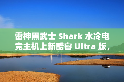 雷神黑武士 Shark 水冷电竞主机上新酷睿 Ultra 版，国补到手价 13699 元起