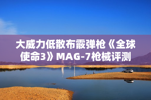 大威力低散布霰弹枪《全球使命3》MAG-7枪械评测