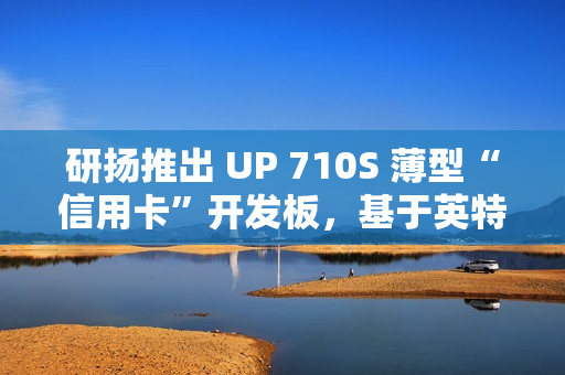 研扬推出 UP 710S 薄型“信用卡”开发板，基于英特尔 N 系列处理器