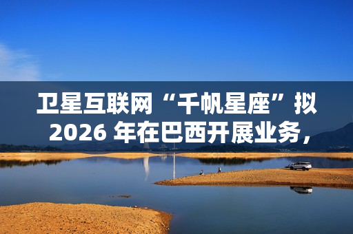 卫星互联网“千帆星座”拟 2026 年在巴西开展业务,为偏远地区接入网络 卫星互联网“千帆星座”拟 2026 年在巴西开展业务,为偏远地区接入网络