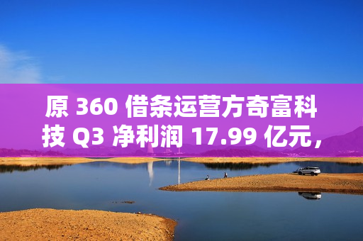 原 360 借条运营方奇富科技 Q3 净利润 17.99 亿元，同比增加 58.11%