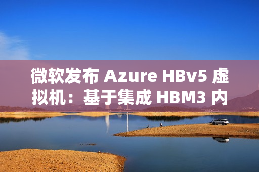 微软发布 Azure HBv5 虚拟机：基于集成 HBM3 内存的定制 AMD EPYC 处理器
