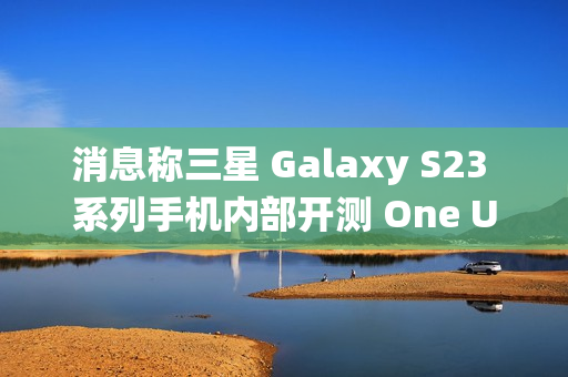 消息称三星 Galaxy S23 系列手机内部开测 One UI 7 系统