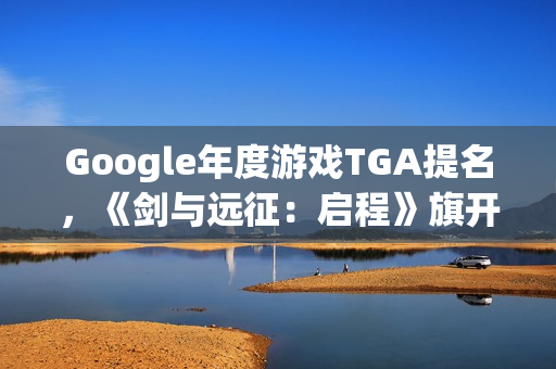 Google年度游戏TGA提名，《剑与远征：启程》旗开得胜