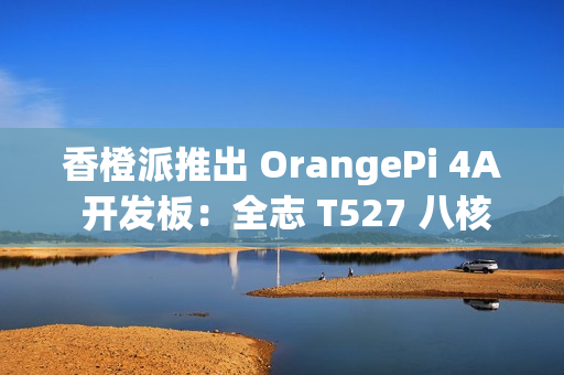 香橙派推出 OrangePi 4A 开发板:全志 T527 八核异构处理器,261 元起 香橙派推出 OrangePi 4A 开发板:全志 T527 八核异构处理器,261 元起