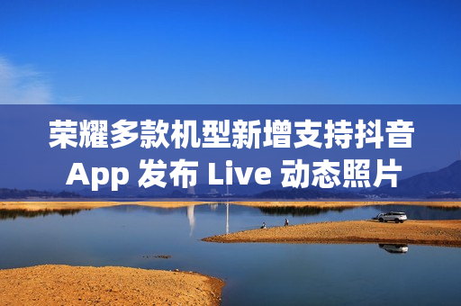 荣耀多款机型新增支持抖音 App 发布 Live 动态照片，含 Magic V3 / Magic7 系列等