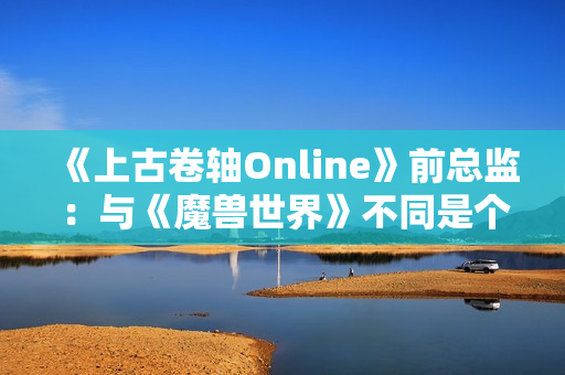 《上古卷轴Online》前总监：与《魔兽世界》不同是个大挑战
