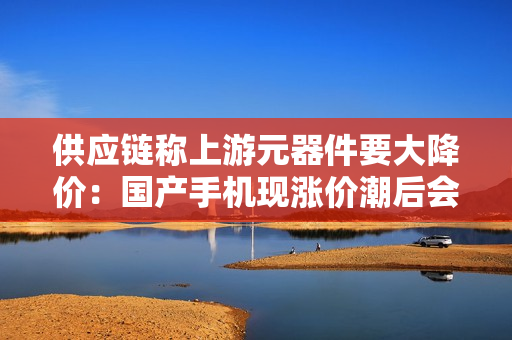 供应链称上游元器件要大降价:国产手机现涨价潮后会主动下调售价吗 供应链称上游元器件要大降价:国产手机现涨价潮后会主动下调售价吗