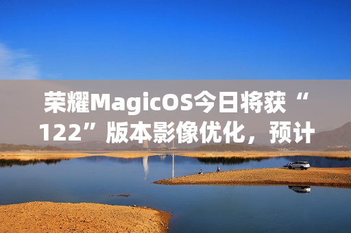 荣耀MagicOS今日将获“122”版本影像优化，预计适配机型为Magic7系列