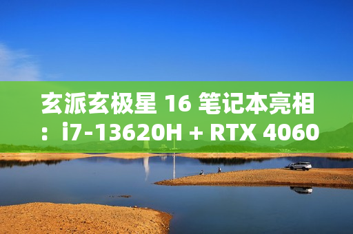 玄派玄极星 16 笔记本亮相：i7-13620H + RTX 4060，售价 7499 元