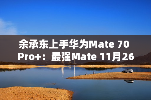 余承东上手华为Mate 70 Pro+：最强Mate 11月26日登场