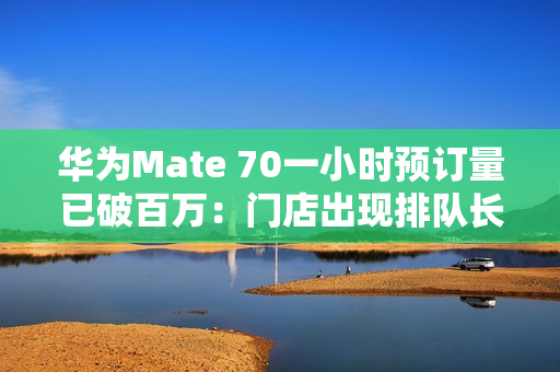 华为Mate 70一小时预订量已破百万：门店出现排队长龙