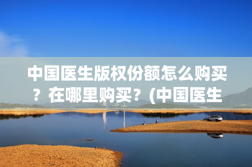 中国医生版权份额怎么购买？在哪里购买？(中国医生2021盗版播放)
