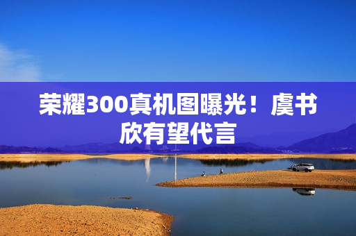 荣耀300真机图曝光！虞书欣有望代言